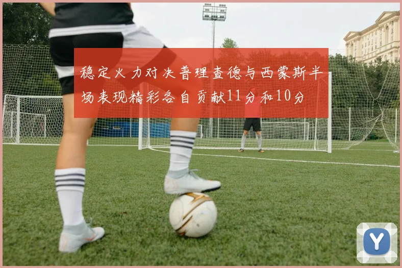 稳定火力对决普理查德与西蒙斯半场表现精彩各自贡献11分和10分