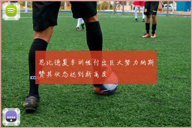 恩比德夏季训练付出巨大努力纳斯赞其状态达到新高度