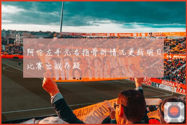 阿伦左手无名指骨折情况更新明日比赛出战存疑