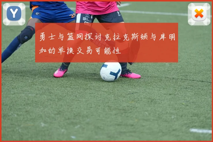 勇士与篮网探讨克拉克斯顿与库明加的单换交易可能性