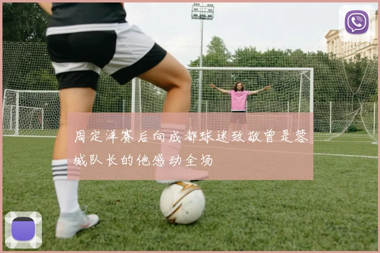 周定洋赛后向成都球迷致敬曾是蓉城队长的他感动全场