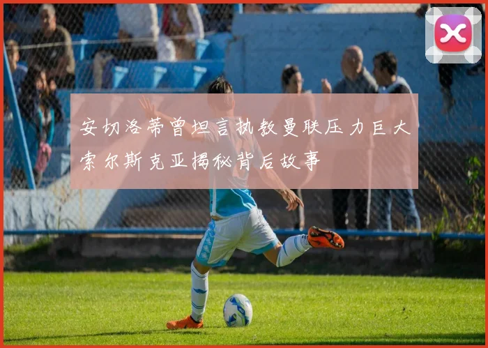 安切洛蒂曾坦言执教曼联压力巨大索尔斯克亚揭秘背后故事