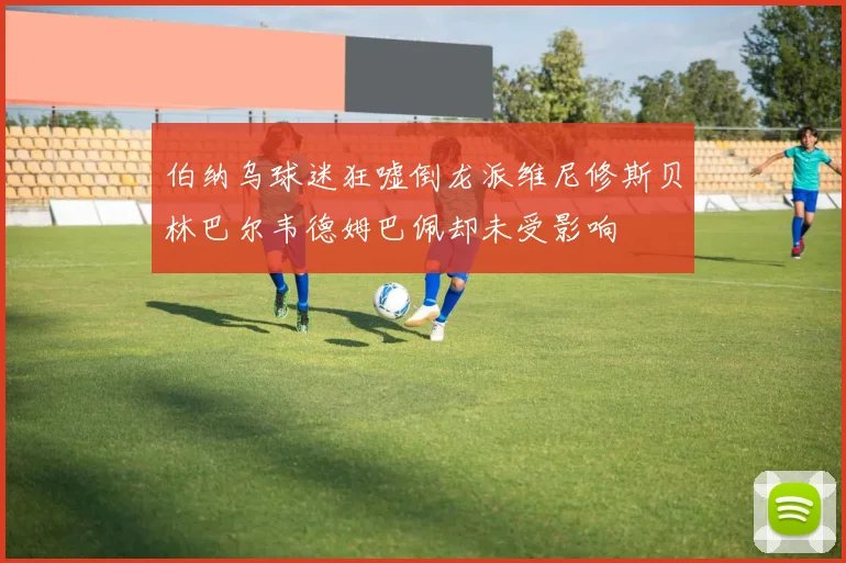 伯纳乌球迷狂嘘倒龙派维尼修斯贝林巴尔韦德姆巴佩却未受影响